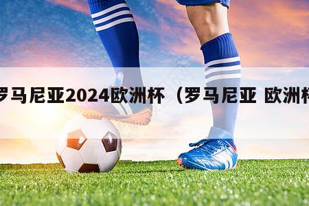 罗马尼亚2024欧洲杯（罗马尼亚 欧洲杯）