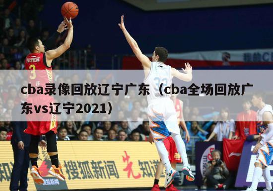 cba录像回放辽宁广东（cba全场回放广东vs辽宁2021）