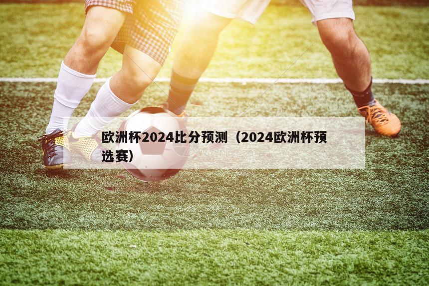 欧洲杯2024比分预测（2024欧洲杯预选赛）