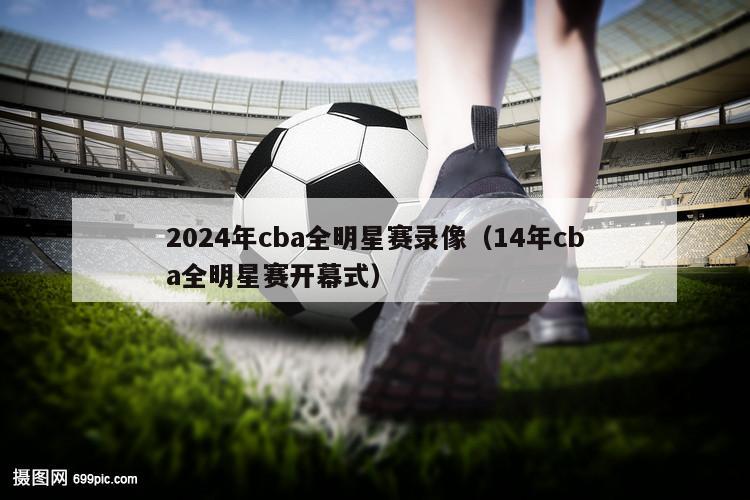 2024年cba全明星赛录像（14年cba全明星赛开幕式）