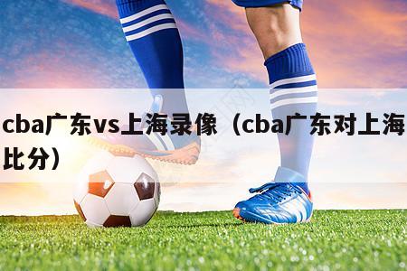 cba广东vs上海录像（cba广东对上海比分）