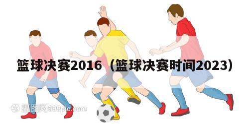 篮球决赛2016（篮球决赛时间2023）