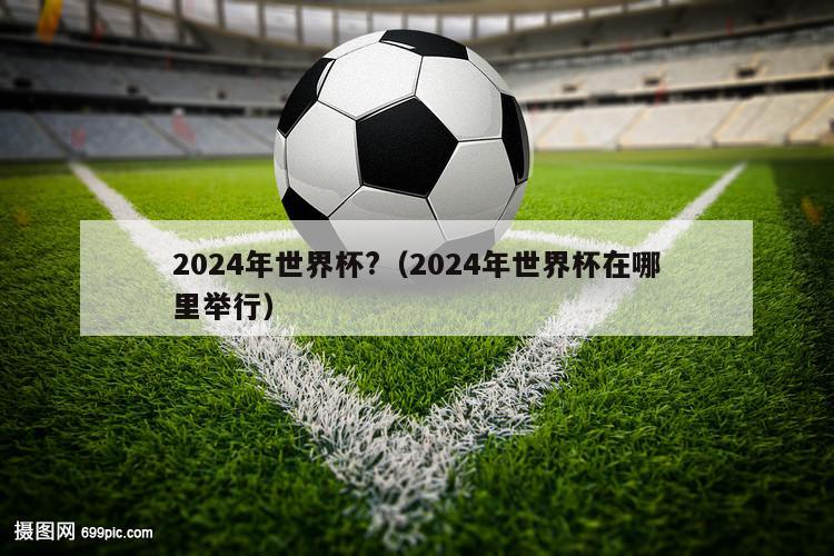 2024年世界杯?（2024年世界杯在哪里举行）