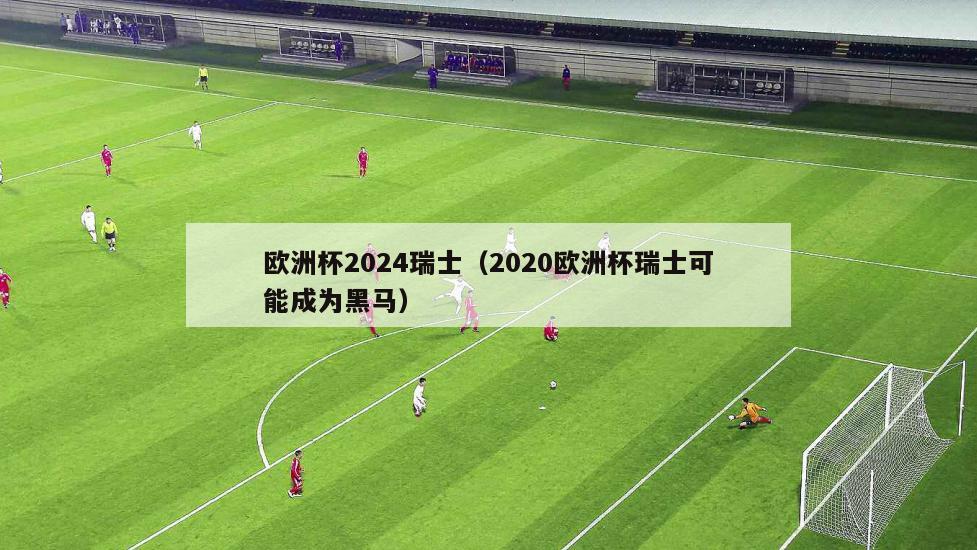 欧洲杯2024瑞士（2020欧洲杯瑞士可能成为黑马）