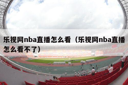 乐视网nba直播怎么看（乐视网nba直播怎么看不了）