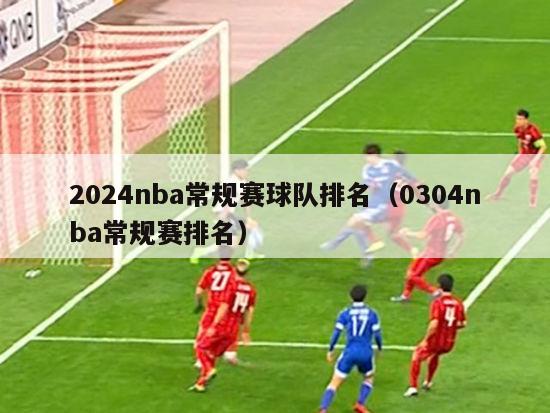 2024nba常规赛球队排名（0304nba常规赛排名）