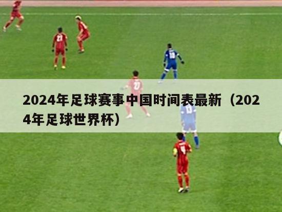 2024年足球赛事中国时间表最新（2024年足球世界杯）