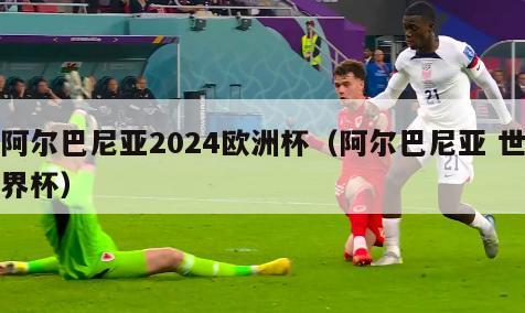 阿尔巴尼亚2024欧洲杯（阿尔巴尼亚 世界杯）