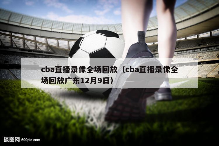 cba直播录像全场回放（cba直播录像全场回放广东12月9日）