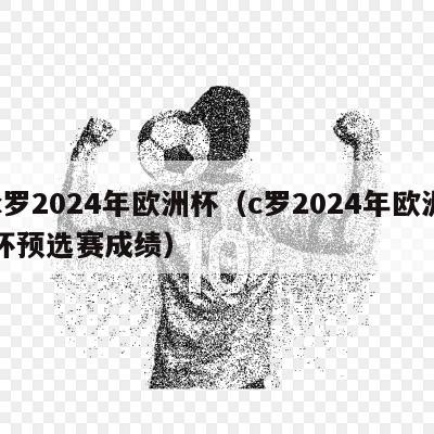 c罗2024年欧洲杯（c罗2024年欧洲杯预选赛成绩）