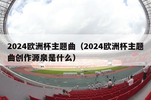 2024欧洲杯主题曲（2024欧洲杯主题曲创作源泉是什么）