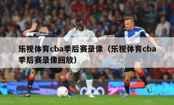 乐视体育cba季后赛录像（乐视体育cba季后赛录像回放）