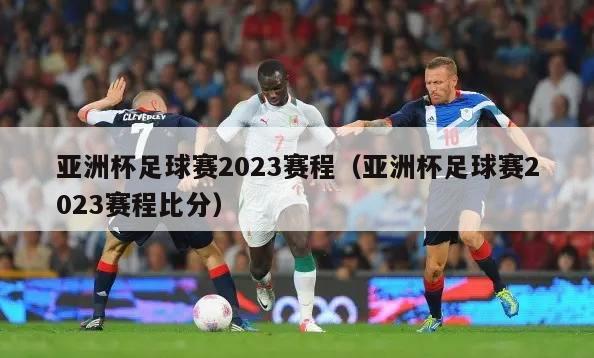 亚洲杯足球赛2023赛程（亚洲杯足球赛2023赛程比分）